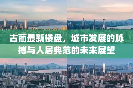 古蔺最新楼盘，城市发展的脉搏与人居典范的未来展望