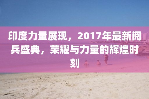 印度力量展现，2017年最新阅兵盛典，荣耀与力量的辉煌时刻