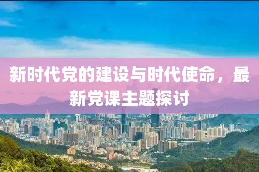 新时代党的建设与时代使命，最新党课主题探讨