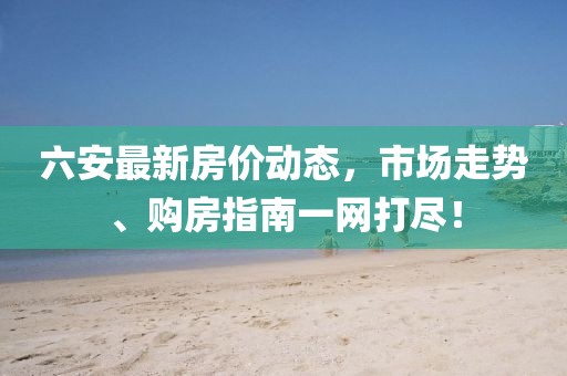 六安最新房价动态，市场走势、购房指南一网打尽！