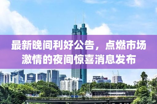 最新晚间利好公告，点燃市场激情的夜间惊喜消息发布