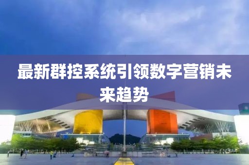 最新群控系统引领数字营销未来趋势