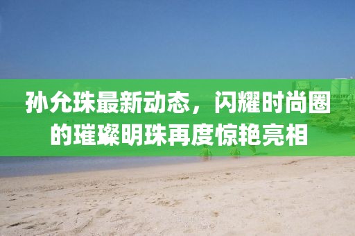 孙允珠最新动态，闪耀时尚圈的璀璨明珠再度惊艳亮相