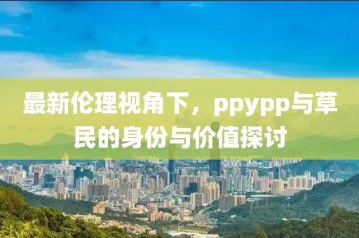 最新伦理视角下，ppypp与草民的身份与价值探讨