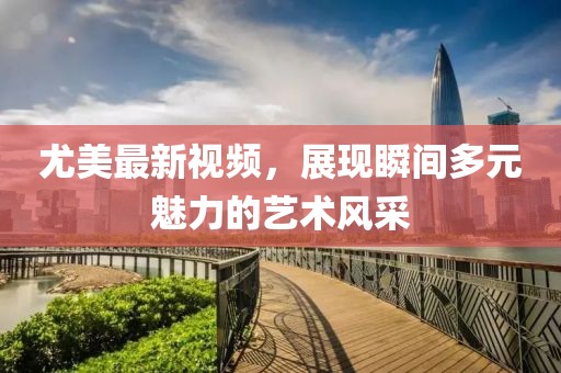 尤美最新视频，展现瞬间多元魅力的艺术风采