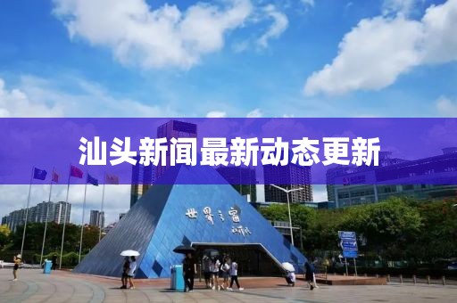汕头新闻最新动态更新