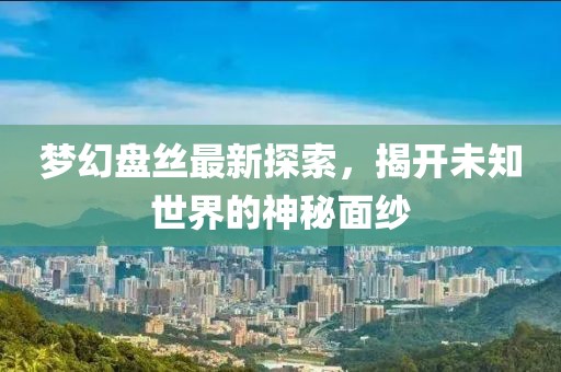 梦幻盘丝最新探索，揭开未知世界的神秘面纱