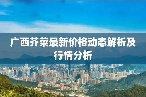 广西芥菜最新价格动态解析及行情分析