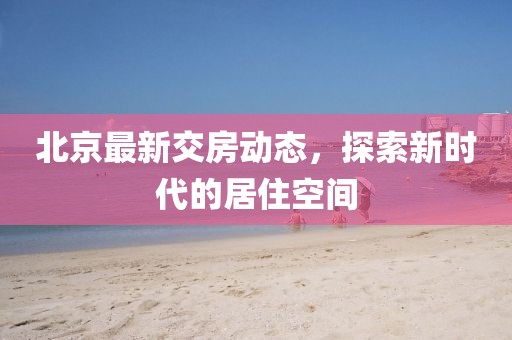 北京最新交房动态，探索新时代的居住空间