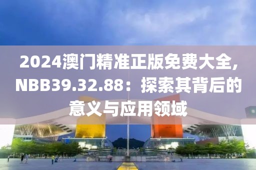 2024澳门精准正版免费大全,NBB39.32.88：探索其背后的意义与应用领域