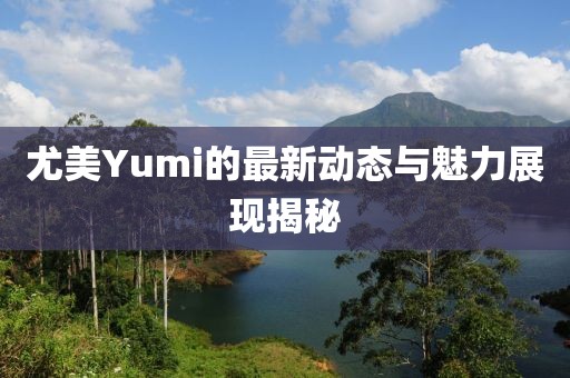 尤美Yumi的最新动态与魅力展现揭秘