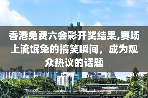 香港免费六会彩开奖结果,赛场上流氓兔的搞笑瞬间，成为观众热议的话题
