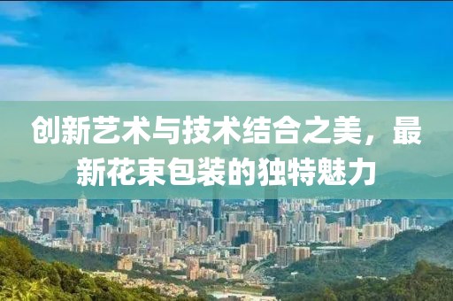 创新艺术与技术结合之美，最新花束包装的独特魅力