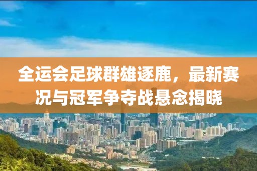全运会足球群雄逐鹿，最新赛况与冠军争夺战悬念揭晓