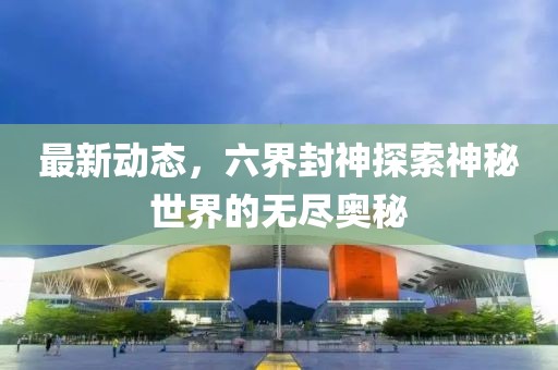 最新动态，六界封神探索神秘世界的无尽奥秘