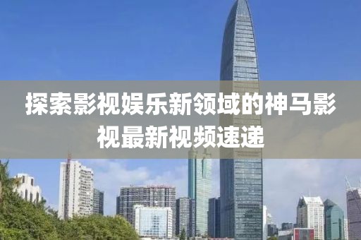 探索影视娱乐新领域的神马影视最新视频速递