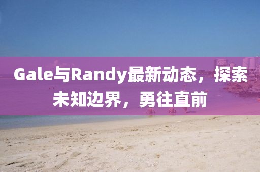 Gale与Randy最新动态，探索未知边界，勇往直前