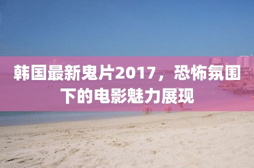 韩国最新鬼片2017，恐怖氛围下的电影魅力展现