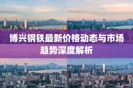 博兴钢铁最新价格动态与市场趋势深度解析