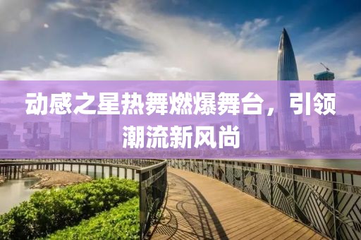 动感之星热舞燃爆舞台，引领潮流新风尚