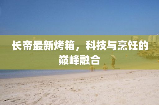 长帝最新烤箱，科技与烹饪的巅峰融合