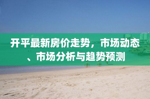 开平最新房价走势，市场动态、市场分析与趋势预测