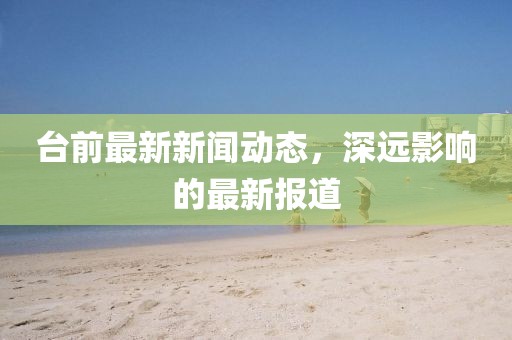 台前最新新闻动态，深远影响的最新报道