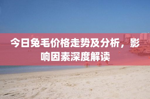 今日兔毛价格走势及分析，影响因素深度解读