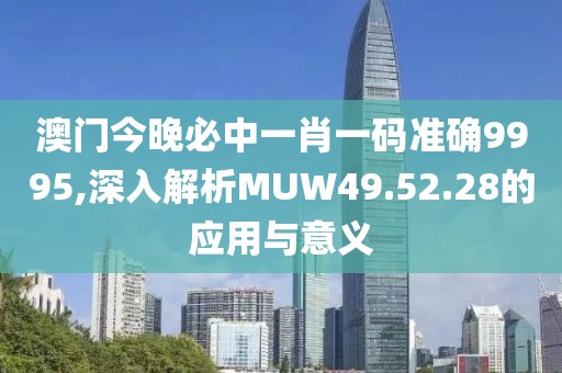 澳门今晚必中一肖一码准确9995,深入解析MUW49.52.28的应用与意义