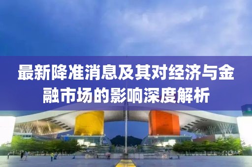 最新降准消息及其对经济与金融市场的影响深度解析