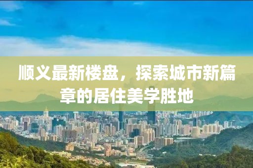 顺义最新楼盘，探索城市新篇章的居住美学胜地