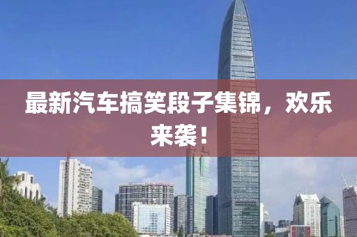 最新汽车搞笑段子集锦，欢乐来袭！