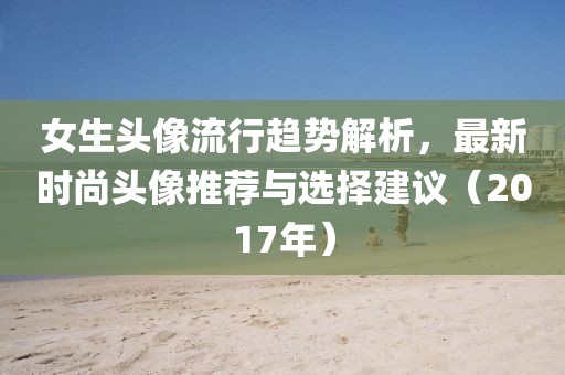 女生头像流行趋势解析，最新时尚头像推荐与选择建议（2017年）
