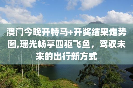 澳门今晚开特马+开奖结果走势图,瑶光畅享四驱飞鱼，驾驭未来的出行新方式