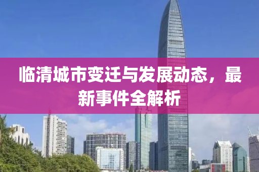 临清城市变迁与发展动态，最新事件全解析