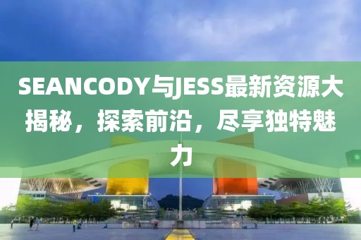 SEANCODY与JESS最新资源大揭秘，探索前沿，尽享独特魅力