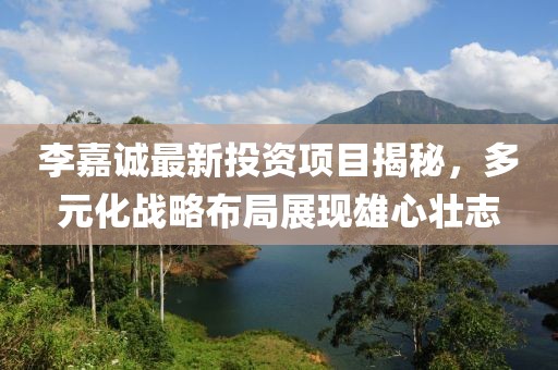 李嘉诚最新投资项目揭秘，多元化战略布局展现雄心壮志