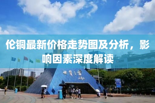 伦铜最新价格走势图及分析，影响因素深度解读