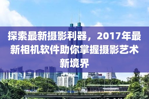 探索最新摄影利器，2017年最新相机软件助你掌握摄影艺术新境界