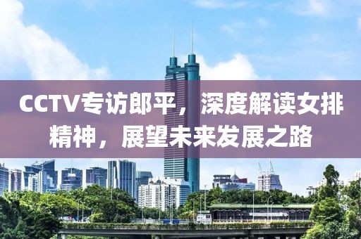 CCTV专访郎平，深度解读女排精神，展望未来发展之路