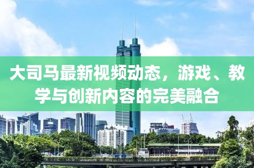 大司马最新视频动态，游戏、教学与创新内容的完美融合