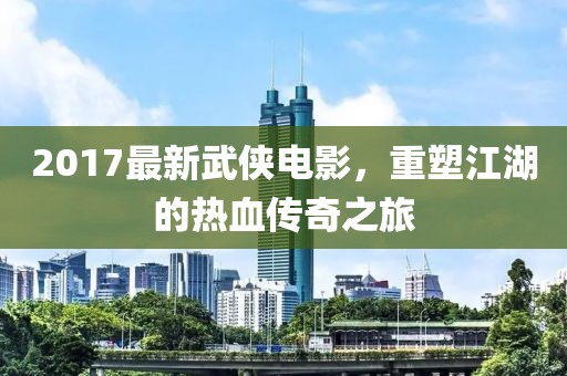 2017最新武侠电影，重塑江湖的热血传奇之旅