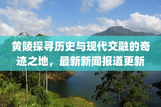 黄陵探寻历史与现代交融的奇迹之地，最新新闻报道更新