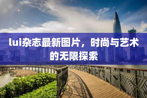 lui杂志最新图片，时尚与艺术的无限探索