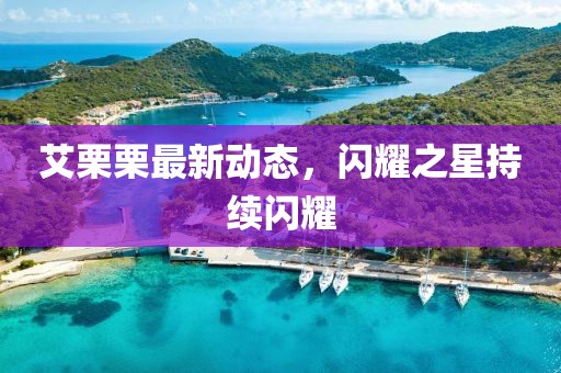 艾栗栗最新动态，闪耀之星持续闪耀