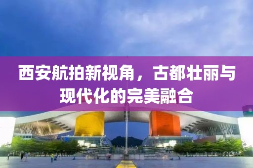 西安航拍新视角，古都壮丽与现代化的完美融合