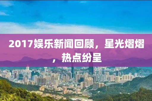 2017娱乐新闻回顾，星光熠熠，热点纷呈