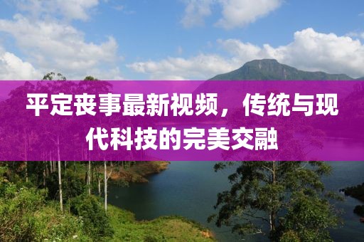 平定丧事最新视频，传统与现代科技的完美交融