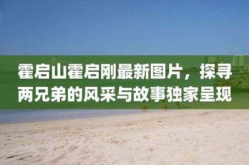 霍启山霍启刚最新图片，探寻两兄弟的风采与故事独家呈现