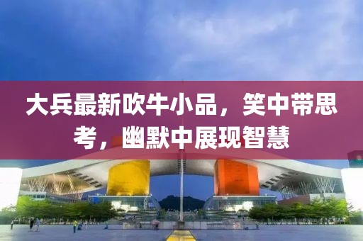 大兵最新吹牛小品，笑中带思考，幽默中展现智慧